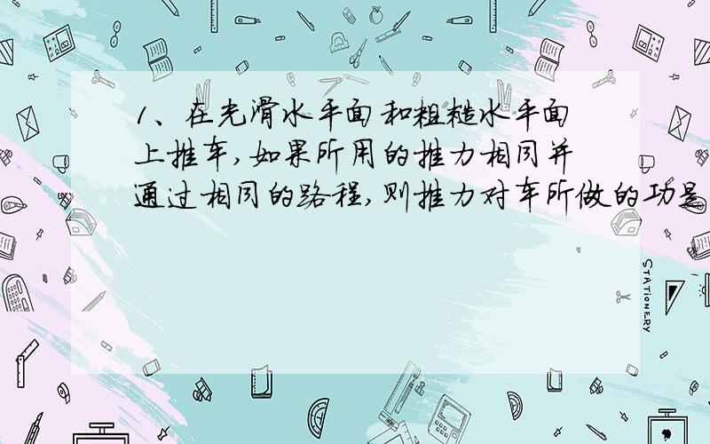 1、在光滑水平面和粗糙水平面上推车,如果所用的推力相同并通过相同的路程,则推力对车所做的功是：（ ）