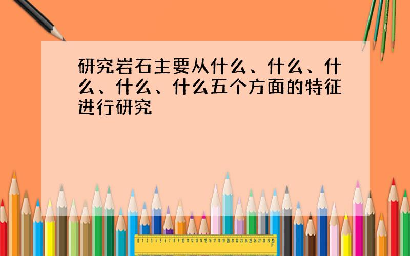 研究岩石主要从什么、什么、什么、什么、什么五个方面的特征进行研究