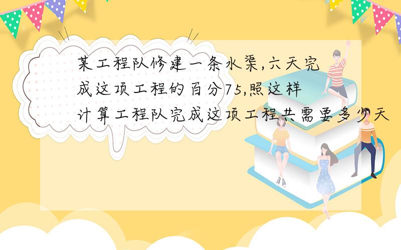 某工程队修建一条水渠,六天完成这项工程的百分75,照这样计算工程队完成这项工程共需要多少天