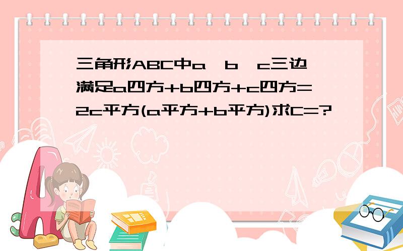 三角形ABC中a,b,c三边满足a四方+b四方+c四方=2c平方(a平方+b平方)求C=?