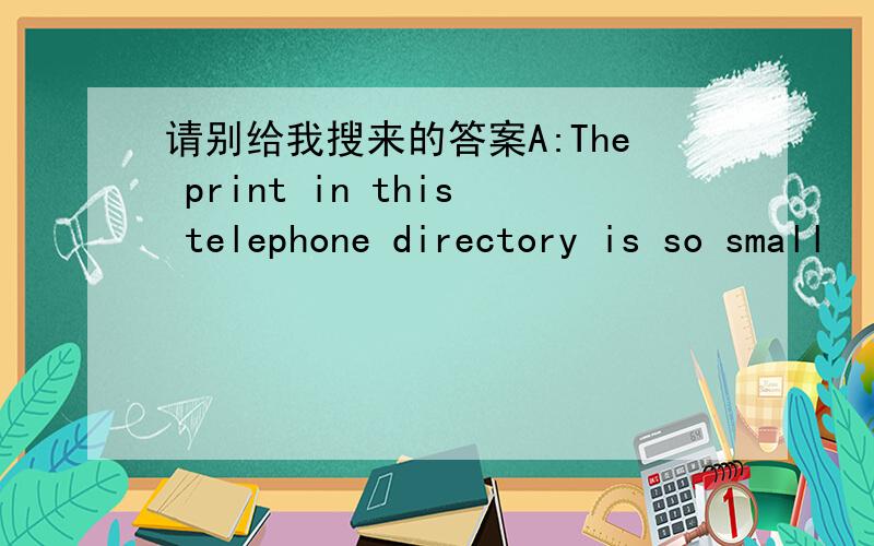 请别给我搜来的答案A:The print in this telephone directory is so small