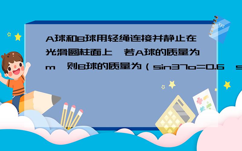 A球和B球用轻绳连接并静止在光滑圆柱面上,若A球的质量为m,则B球的质量为（sin37o=0.6,sin53o=0.8）