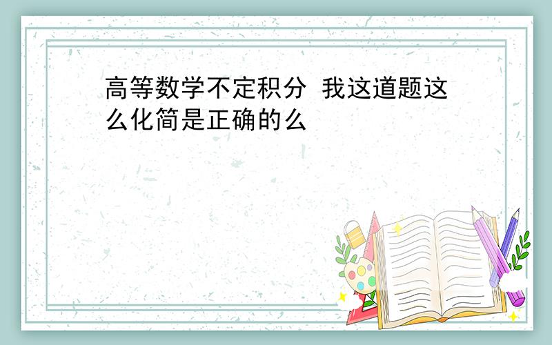 高等数学不定积分 我这道题这么化简是正确的么