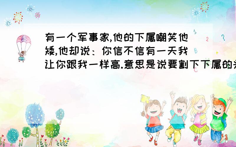 有一个军事家,他的下属嘲笑他矮,他却说：你信不信有一天我让你跟我一样高.意思是说要割下下属的头颅.