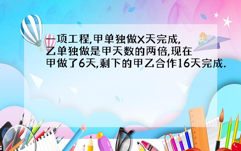 一项工程,甲单独做X天完成,乙单独做是甲天数的两倍,现在甲做了6天,剩下的甲乙合作16天完成.