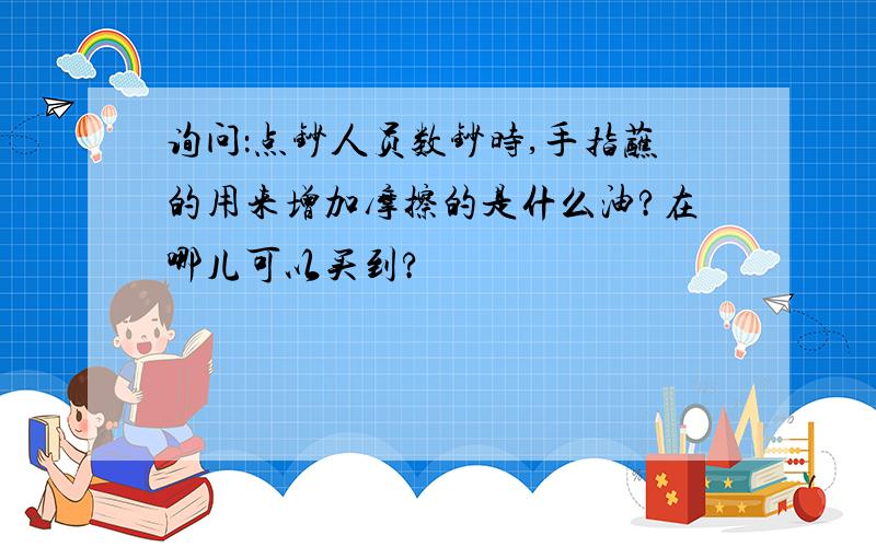 询问：点钞人员数钞时,手指蘸的用来增加摩擦的是什么油?在哪儿可以买到?