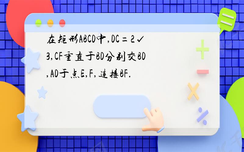 在矩形ABCD中,DC=2√3,CF垂直于BD分别交BD,AD于点E,F,连接BF.