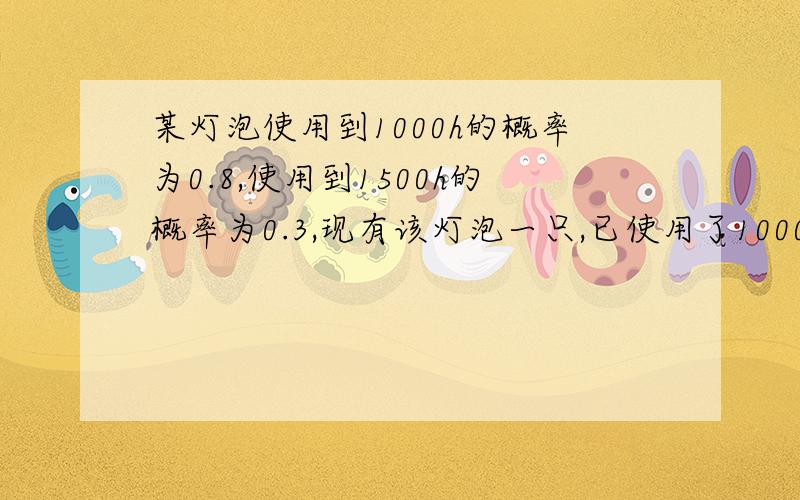 某灯泡使用到1000h的概率为0.8,使用到1500h的概率为0.3,现有该灯泡一只,已使用了1000h,则它能使用到