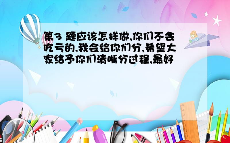 第3 题应该怎样做,你们不会吃亏的,我会给你们分,希望大家给予你们清晰分过程,最好