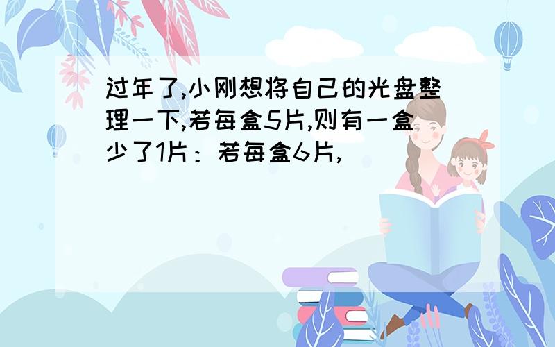 过年了,小刚想将自己的光盘整理一下,若每盒5片,则有一盒少了1片：若每盒6片,