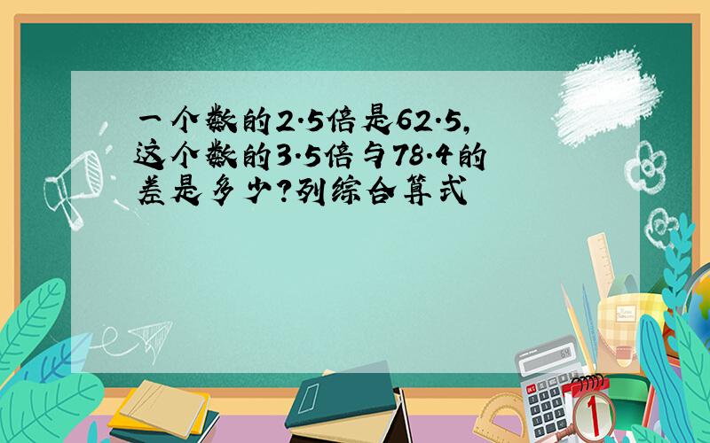 一个数的2.5倍是62.5,这个数的3.5倍与78.4的差是多少?列综合算式