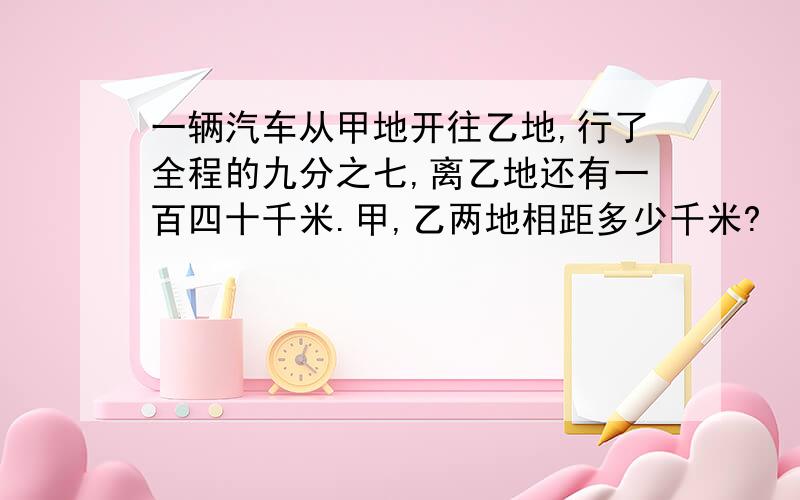 一辆汽车从甲地开往乙地,行了全程的九分之七,离乙地还有一百四十千米.甲,乙两地相距多少千米?