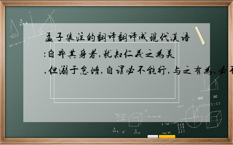 孟子集注的翻译翻译成现代汉语：自弃其身者,犹知仁义之为美,但溺于怠惰,自谓必不能行,与之有为,必不能勉也。