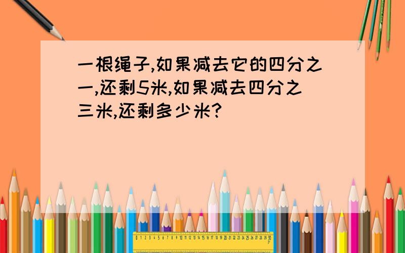 一根绳子,如果减去它的四分之一,还剩5米,如果减去四分之三米,还剩多少米?