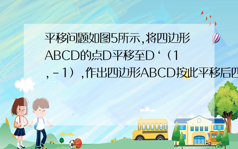 平移问题如图5所示,将四边形ABCD的点D平移至D‘（1,-1）,作出四边形ABCD按此平移后四边形A'B'C'D',并