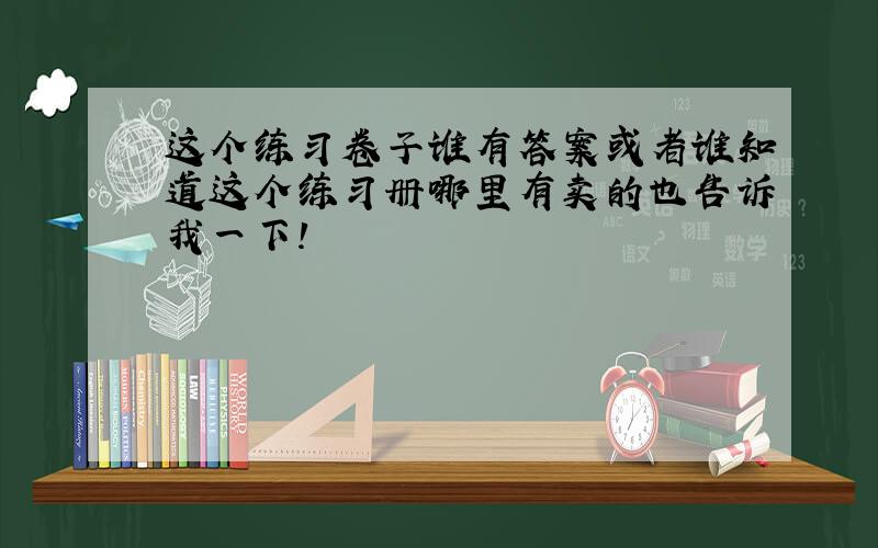 这个练习卷子谁有答案或者谁知道这个练习册哪里有卖的也告诉我一下!