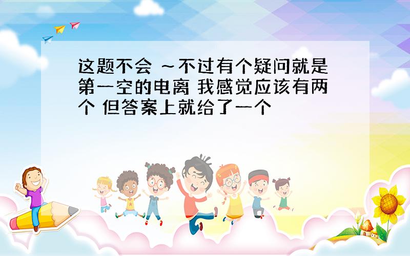 这题不会 ～不过有个疑问就是第一空的电离 我感觉应该有两个 但答案上就给了一个