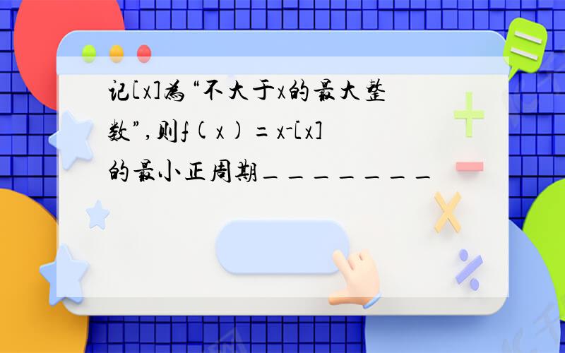 记[x]为“不大于x的最大整数”,则f(x)=x-[x]的最小正周期_______