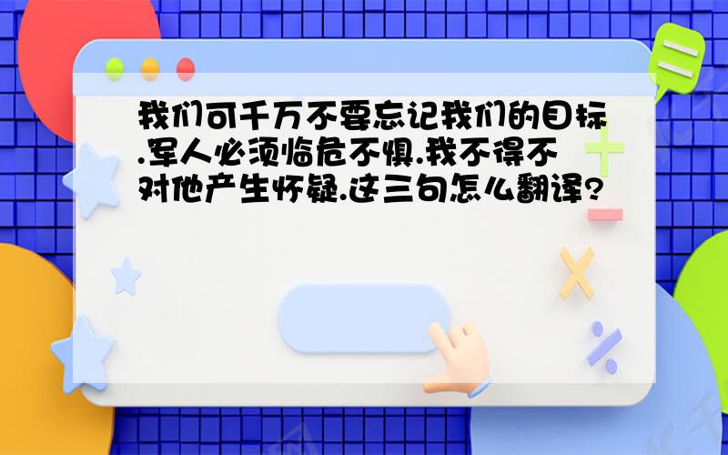 我们可千万不要忘记我们的目标.军人必须临危不惧.我不得不对他产生怀疑.这三句怎么翻译?