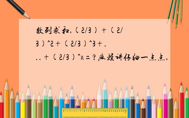 数列求和,(2/3)+(2/3)^2+(2/3)^3+...+(2/3)^n=?麻烦讲仔细一点点,