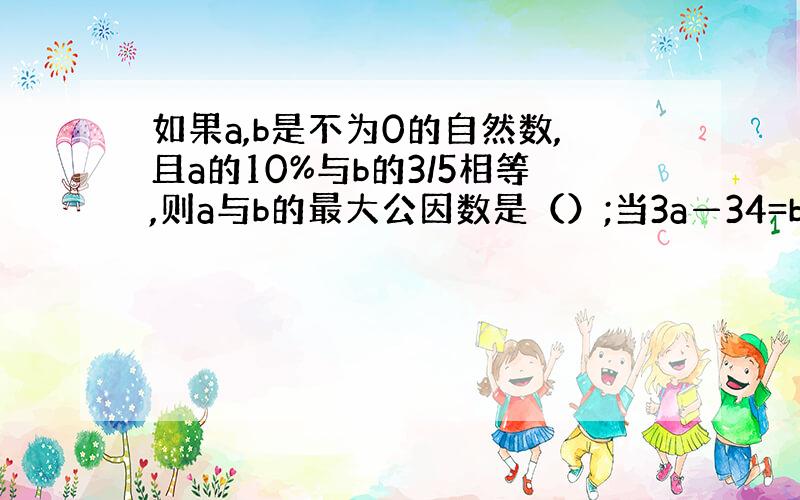 如果a,b是不为0的自然数,且a的10%与b的3/5相等,则a与b的最大公因数是（）;当3a—34=b时,