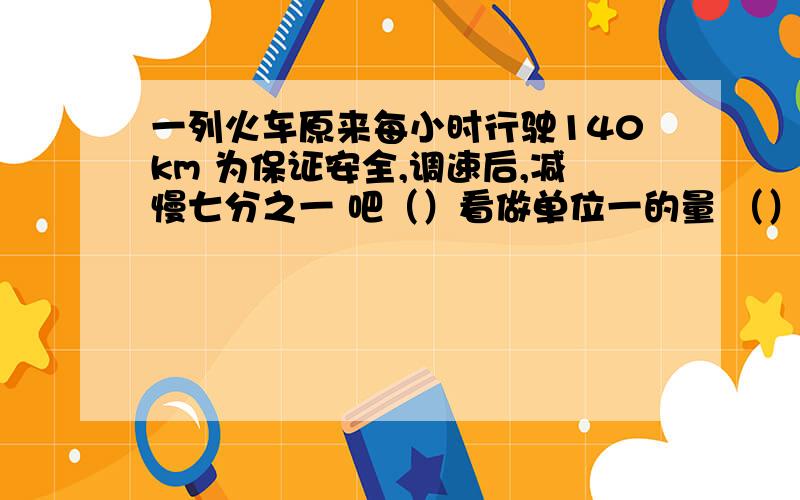 一列火车原来每小时行驶140km 为保证安全,调速后,减慢七分之一 吧（）看做单位一的量 （）相当于（）