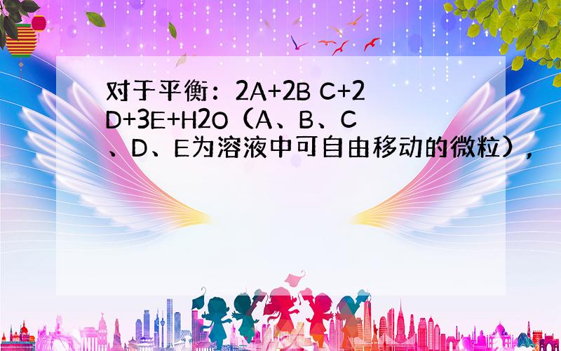 对于平衡：2A+2B C+2D+3E+H2O（A、B、C、D、E为溶液中可自由移动的微粒）,