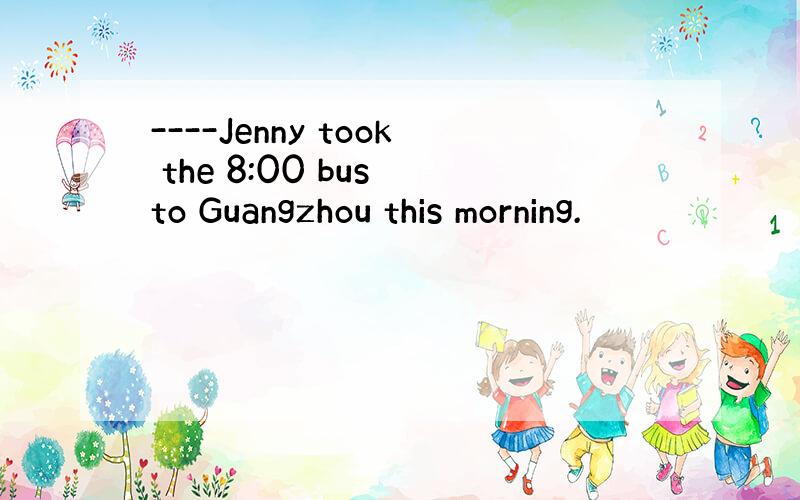 ----Jenny took the 8:00 bus to Guangzhou this morning.