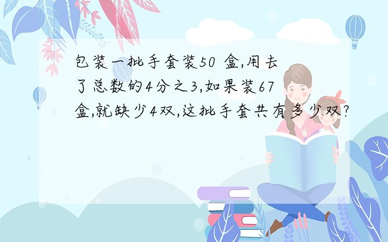 包装一批手套装50 盒,用去了总数的4分之3,如果装67盒,就缺少4双,这批手套共有多少双?