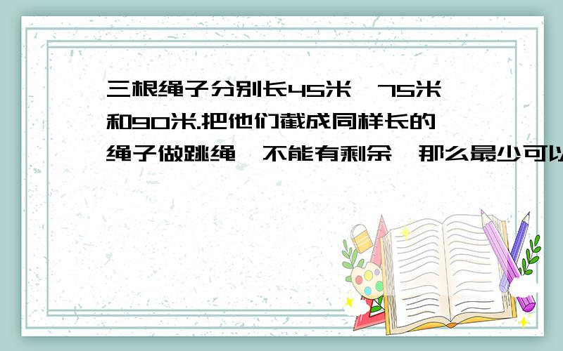 三根绳子分别长45米,75米和90米.把他们截成同样长的绳子做跳绳,不能有剩余,那么最少可以做几根跳绳.算式