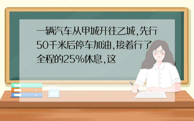 一辆汽车从甲城开往乙城,先行50千米后停车加油,接着行了全程的25%休息,这