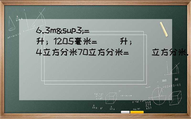 6.3m³=（ ）升；1205毫米=（ ）升；4立方分米70立方分米=（ ）立方分米.