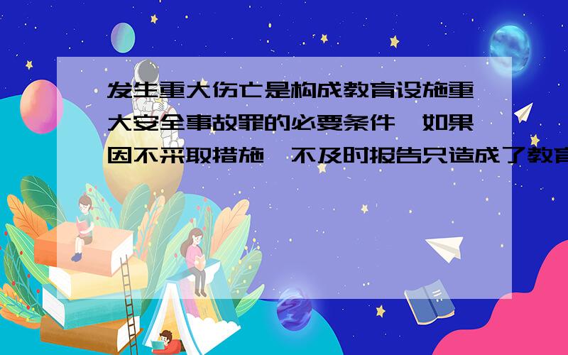 发生重大伤亡是构成教育设施重大安全事故罪的必要条件,如果因不采取措施、不及时报告只造成了教育设施的重大财产损失,没有人员