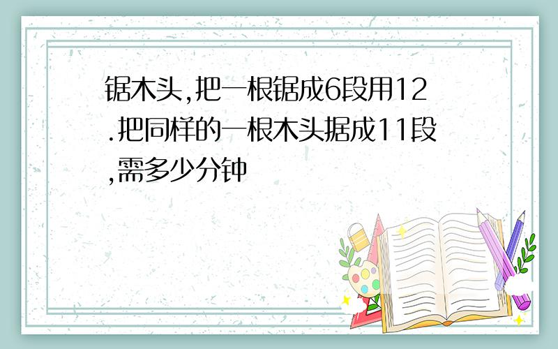 锯木头,把一根锯成6段用12.把同样的一根木头据成11段,需多少分钟