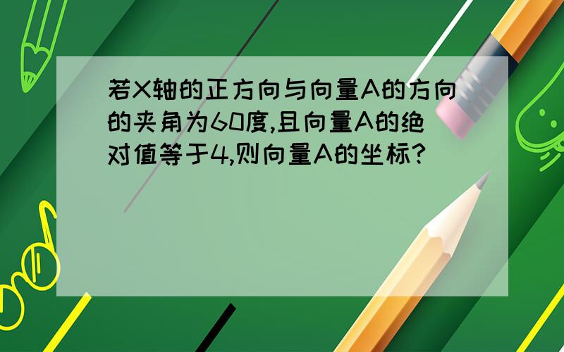 若X轴的正方向与向量A的方向的夹角为60度,且向量A的绝对值等于4,则向量A的坐标?