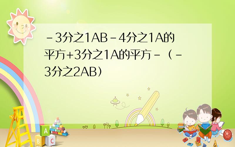 -3分之1AB-4分之1A的平方+3分之1A的平方-（-3分之2AB）