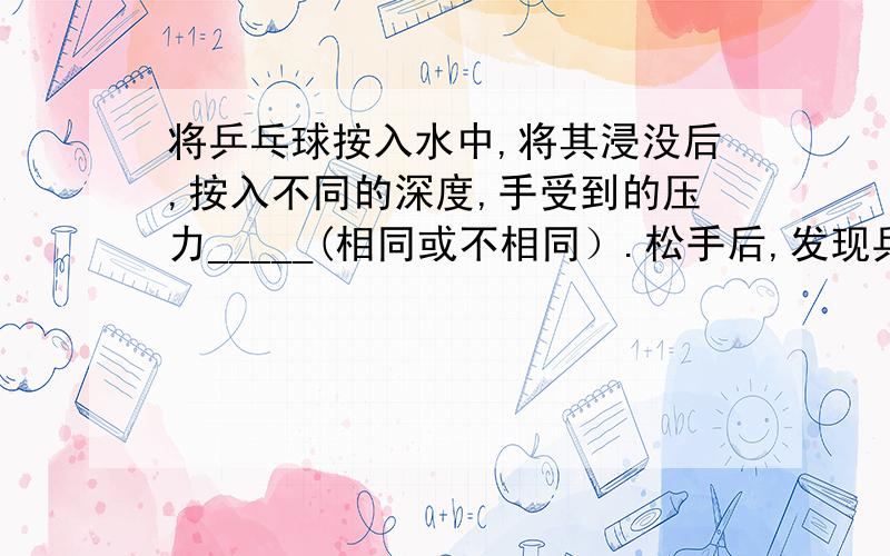 将乒乓球按入水中,将其浸没后,按入不同的深度,手受到的压力_____(相同或不相同）.松手后,发现乒乓球—