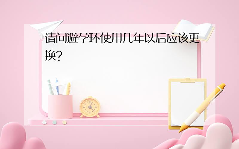 请问避孕环使用几年以后应该更换?