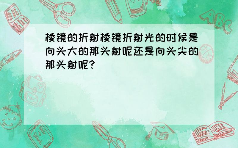 棱镜的折射棱镜折射光的时候是向头大的那头射呢还是向头尖的那头射呢?