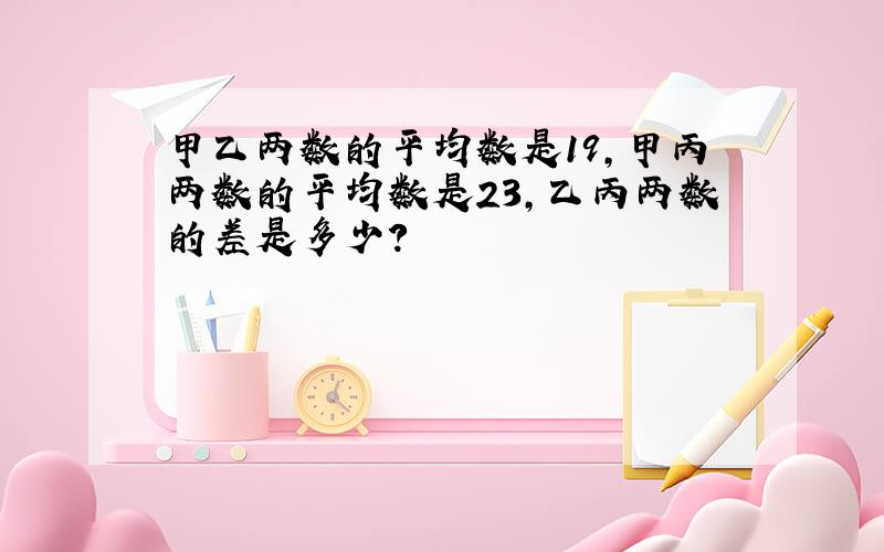 甲乙两数的平均数是19,甲丙两数的平均数是23,乙丙两数的差是多少?