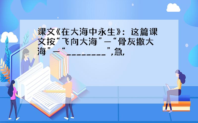 课文《在大海中永生》：这篇课文按“飞向大海”—“骨灰撒大海”—“________”,急,