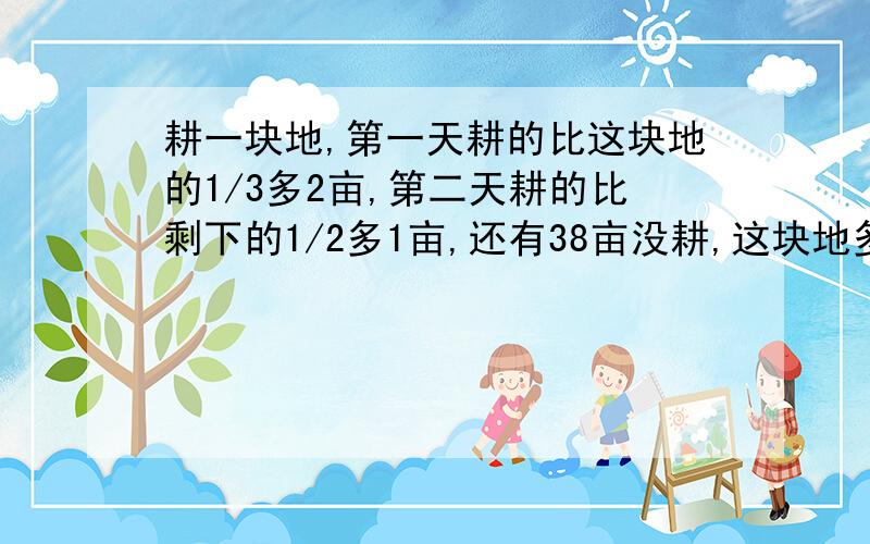 耕一块地,第一天耕的比这块地的1/3多2亩,第二天耕的比剩下的1/2多1亩,还有38亩没耕,这块地多少亩?