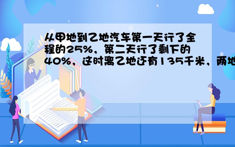 从甲地到乙地汽车第一天行了全程的25%，第二天行了剩下的40%，这时离乙地还有135千米，两地间的距离是多少千米？