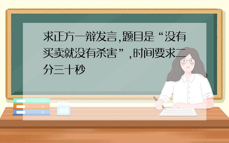 求正方一辩发言,题目是“没有买卖就没有杀害”,时间要求二分三十秒