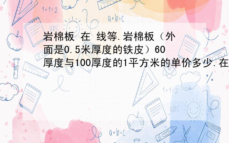 岩棉板 在 线等.岩棉板（外面是0.5米厚度的铁皮）60厚度与100厚度的1平方米的单价多少.在 线等.