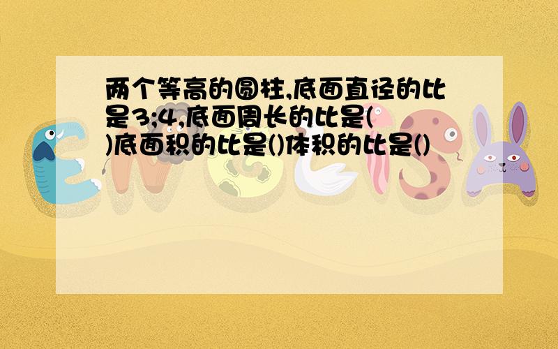 两个等高的圆柱,底面直径的比是3;4,底面周长的比是( )底面积的比是()体积的比是()