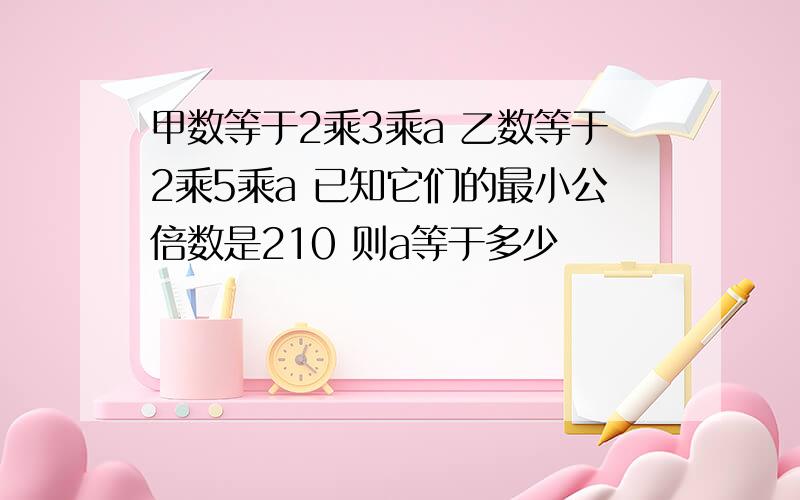 甲数等于2乘3乘a 乙数等于2乘5乘a 已知它们的最小公倍数是210 则a等于多少