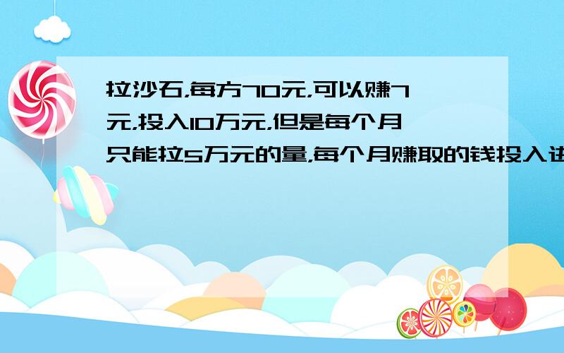 拉沙石，每方70元，可以赚7元，投入10万元，但是每个月只能拉5万元的量，每个月赚取的钱投入进去，复利计算的话，一年下来