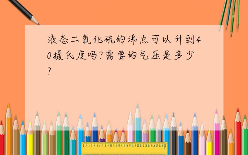 液态二氧化硫的沸点可以升到40摄氏度吗?需要的气压是多少?