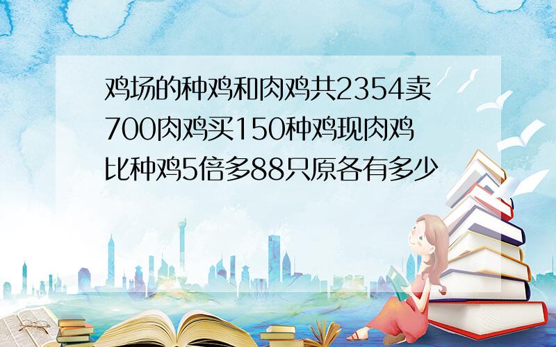 鸡场的种鸡和肉鸡共2354卖700肉鸡买150种鸡现肉鸡比种鸡5倍多88只原各有多少